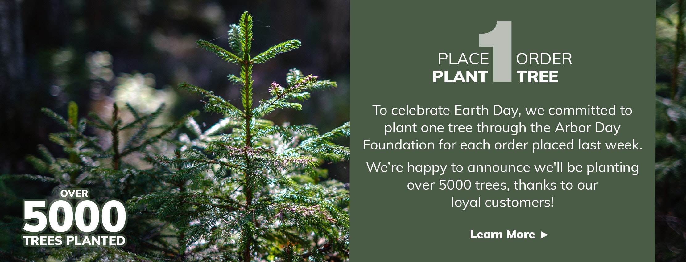 Photo of forest with text, 'Place 1 Order, Plant 1 Tree. To celebrate Earth Day, we committed to plant one tree through the Arbor Day Foundation for each order placed last week. We’re happy to announce we'll be planting over ???? trees, thanks to our loyal customers! Learn More.'